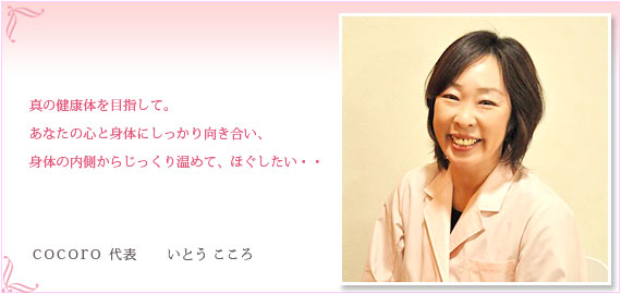 真の健康体を目指して。
あなたの心と身体にしっかり向き合い、
身体の内側からじっくり温めて、ほぐしたい・・
cocoro 代表 いとう こころ